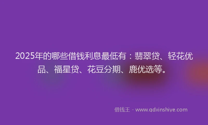 2025年的哪些借钱利息最低有：翡翠贷、轻花优品、福星贷、花豆分期、鹿优选等。