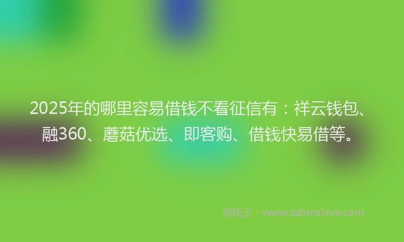 2025年的哪里容易借钱不看征信有：祥云钱包、融360、蘑菇优选、即客购、借钱快易借等。