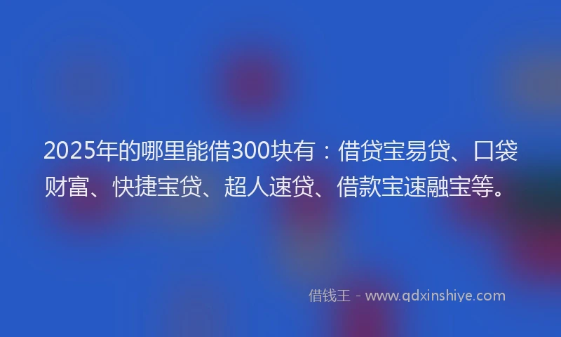 2025年的哪里能借300块有：借贷宝易贷、口袋财富、快捷宝贷、超人速贷、借款宝速融宝等。
