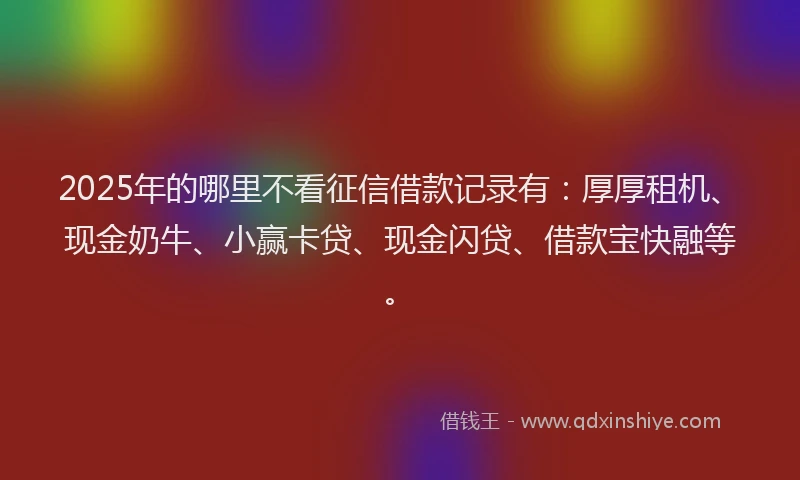 2025年的哪里不看征信借款记录有：厚厚租机、现金奶牛、小赢卡贷、现金闪贷、借款宝快融等。