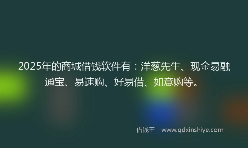 2025年的商城借钱软件有：洋葱先生、现金易融通宝、易速购、好易借、如意购等。