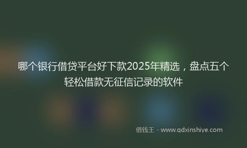 哪个银行借贷平台好下款2025年精选，盘点五个轻松借款无征信记录的软件