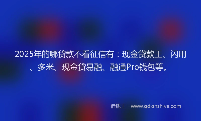 2025年的哪贷款不看征信有：现金贷款王、闪用、多米、现金贷易融、融通Pro钱包等。