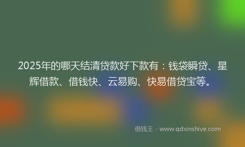 2025年的哪天结清贷款好下款有：钱袋瞬贷、星辉借款、借钱快、云易购、快易借贷宝等。