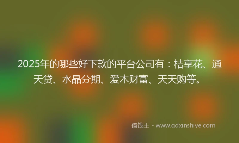 2025年的哪些好下款的平台公司有：桔享花、通天贷、水晶分期、爱木财富、天天购等。