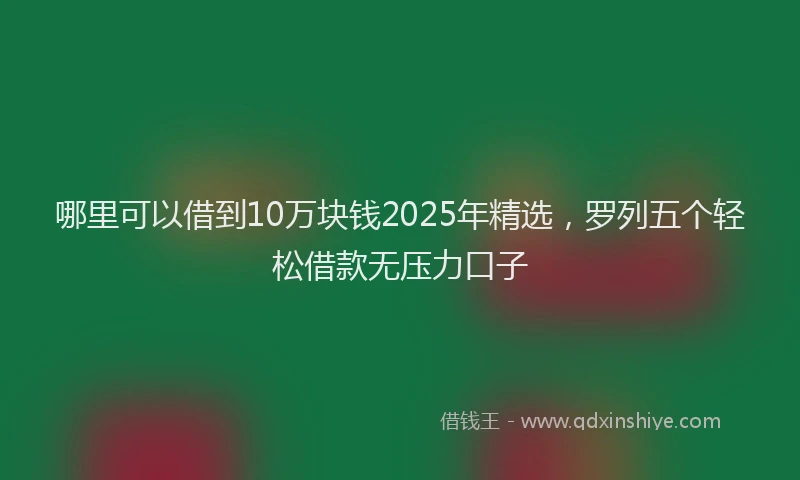 哪里可以借到10万块钱2025年精选，罗列五个轻松借款无压力口子