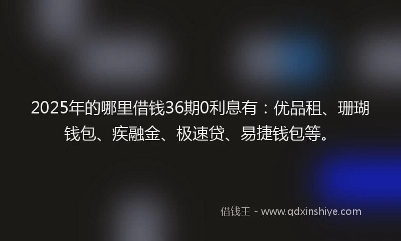 2025年的哪里借钱36期0利息有：优品租、珊瑚钱包、疾融金、极速贷、易捷钱包等。