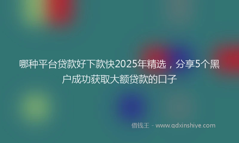 哪种平台贷款好下款快2025年精选，分享5个黑户成功获取大额贷款的口子