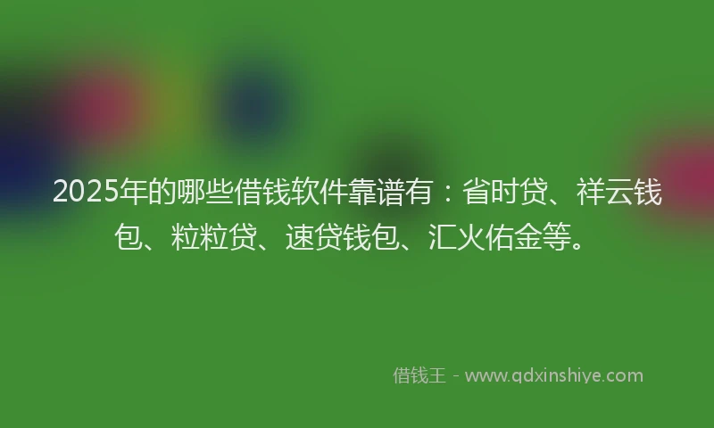 2025年的哪些借钱软件靠谱有：省时贷、祥云钱包、粒粒贷、速贷钱包、汇火佑金等。