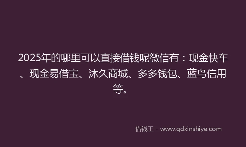 2025年的哪里可以直接借钱呢微信有：现金快车、现金易借宝、沐久商城、多多钱包、蓝鸟信用等。