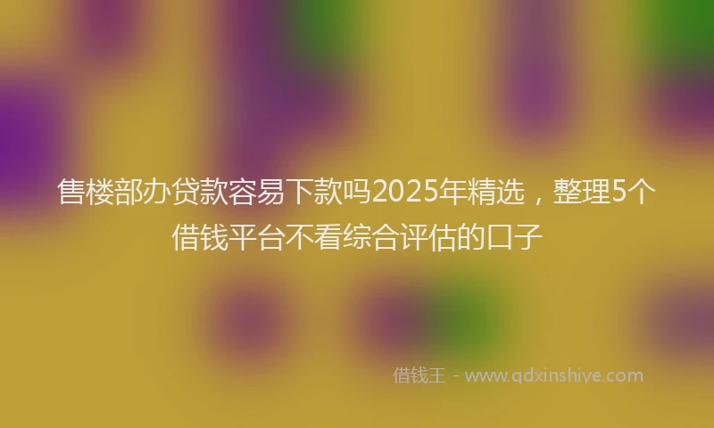 售楼部办贷款容易下款吗2025年精选，整理5个借钱平台不看综合评估的口子