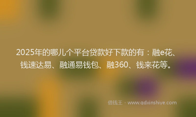 2025年的哪儿个平台贷款好下款的有：融e花、钱速达易、融通易钱包、融360、钱来花等。