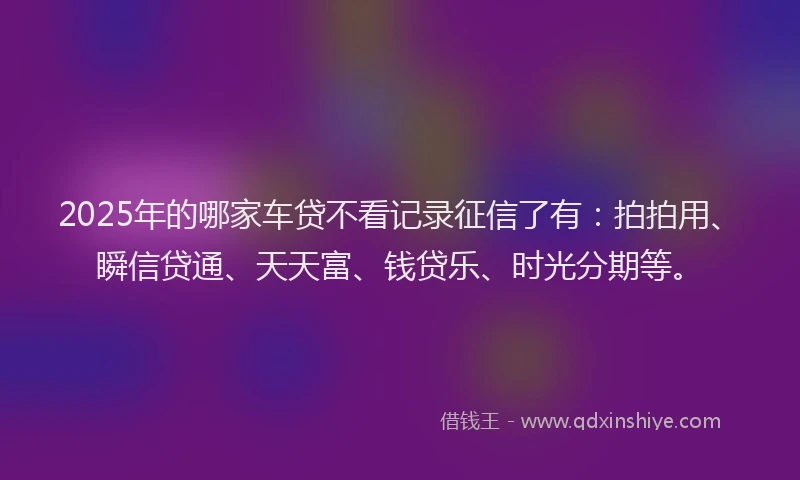 2025年的哪家车贷不看记录征信了有：拍拍用、瞬信贷通、天天富、钱贷乐、时光分期等。