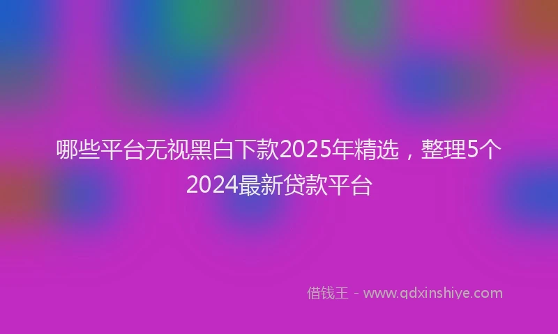 哪些平台无视黑白下款2025年精选，整理5个2024最新贷款平台