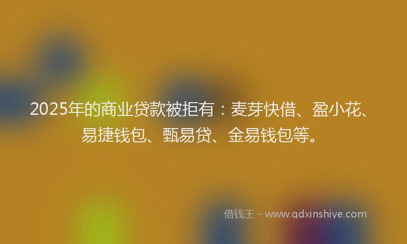 2025年的商业贷款被拒有：麦芽快借、盈小花、易捷钱包、甄易贷、金易钱包等。