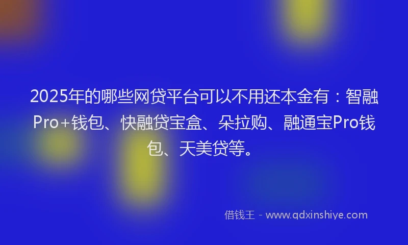 2025年的哪些网贷平台可以不用还本金有：智融Pro+钱包、快融贷宝盒、朵拉购、融通宝Pro钱包、天美贷等。
