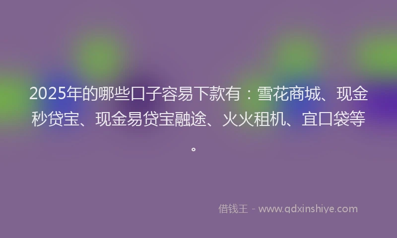 2025年的哪些口子容易下款有：雪花商城、现金秒贷宝、现金易贷宝融途、火火租机、宜口袋等。