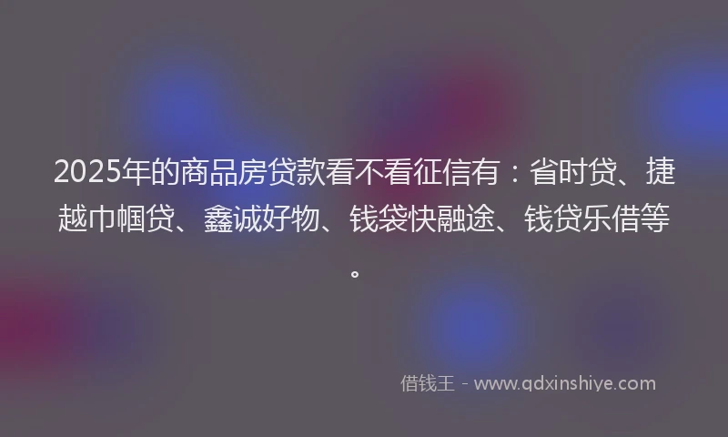 2025年的商品房贷款看不看征信有：省时贷、捷越巾帼贷、鑫诚好物、钱袋快融途、钱贷乐借等。