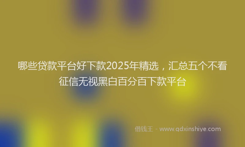 哪些贷款平台好下款2025年精选，汇总五个不看征信无视黑白百分百下款平台