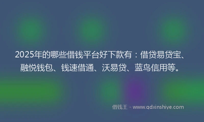 2025年的哪些借钱平台好下款有：借贷易贷宝、融悦钱包、钱速借通、沃易贷、蓝鸟信用等。