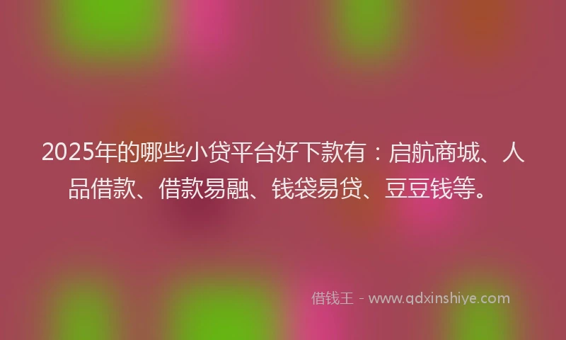 2025年的哪些小贷平台好下款有：启航商城、人品借款、借款易融、钱袋易贷、豆豆钱等。