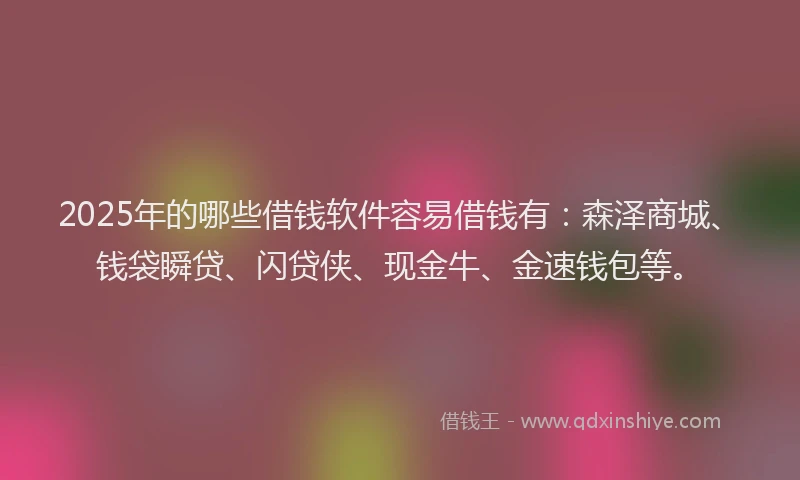 2025年的哪些借钱软件容易借钱有：森泽商城、钱袋瞬贷、闪贷侠、现金牛、金速钱包等。