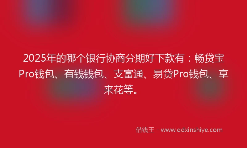 2025年的哪个银行协商分期好下款有：畅贷宝Pro钱包、有钱钱包、支富通、易贷Pro钱包、享来花等。