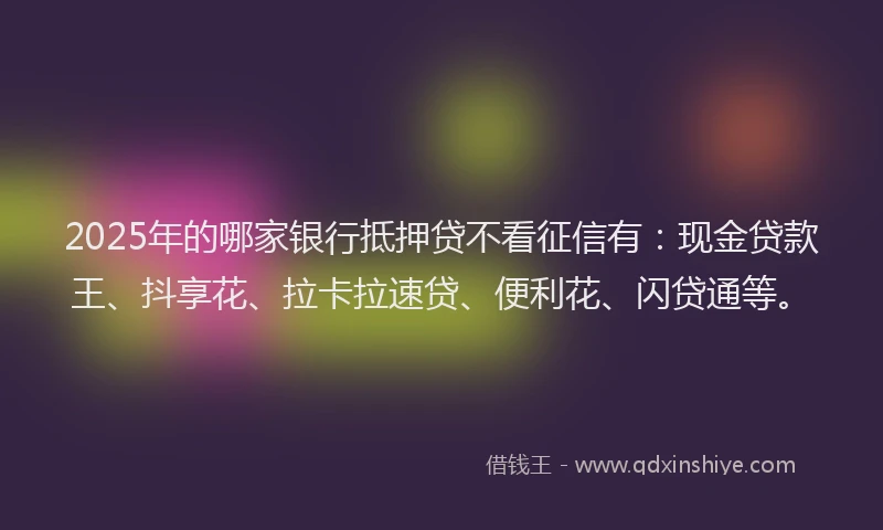 2025年的哪家银行抵押贷不看征信有：现金贷款王、抖享花、拉卡拉速贷、便利花、闪贷通等。