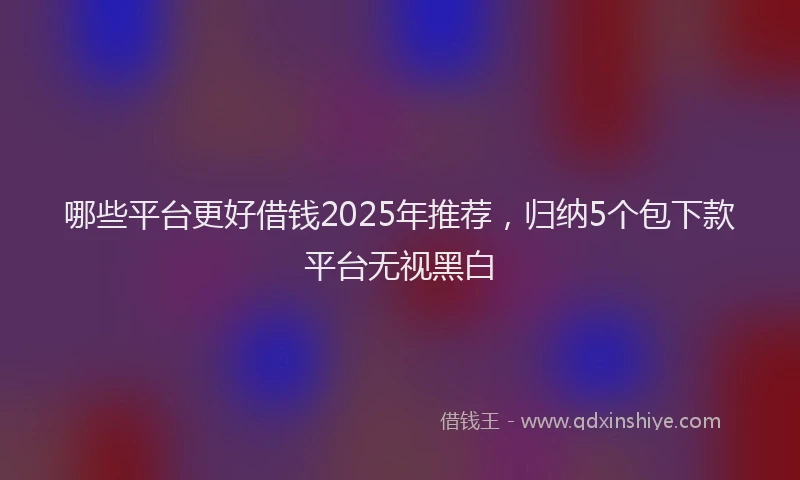 哪些平台更好借钱2025年推荐,归纳5个包下款平台无视黑白