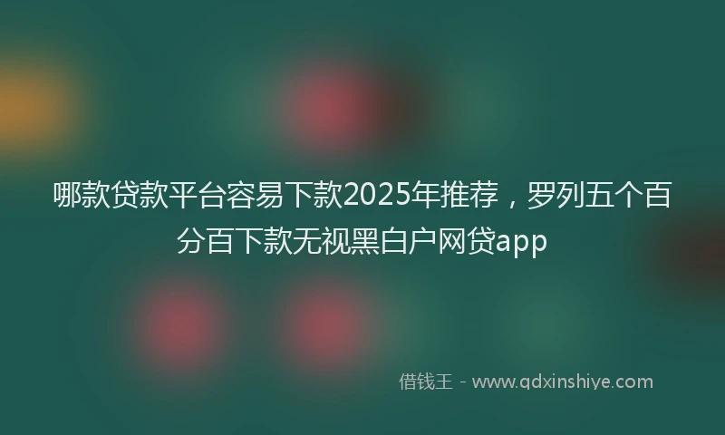 哪款贷款平台容易下款2025年推荐，罗列五个百分百下款无视黑白户网贷app