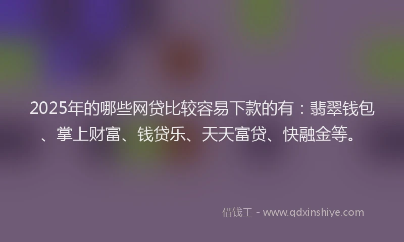 2025年的哪些网贷比较容易下款的有：翡翠钱包、掌上财富、钱贷乐、天天富贷、快融金等。