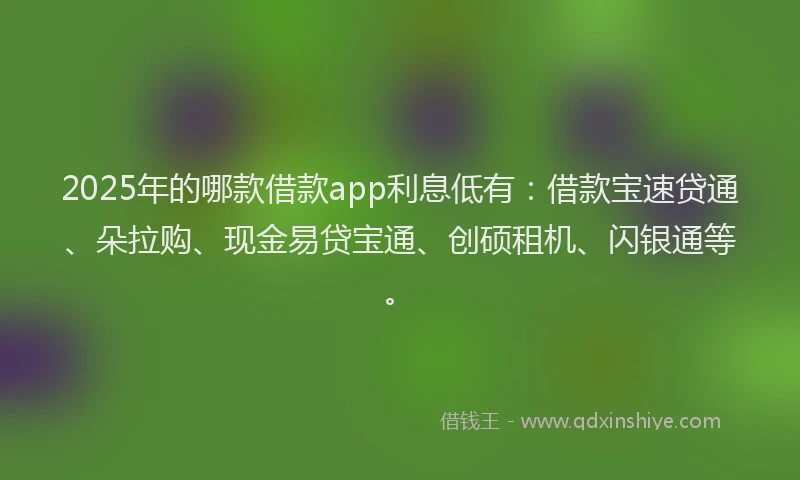 2025年的哪款借款app利息低有：借款宝速贷通、朵拉购、现金易贷宝通、创硕租机、闪银通等。