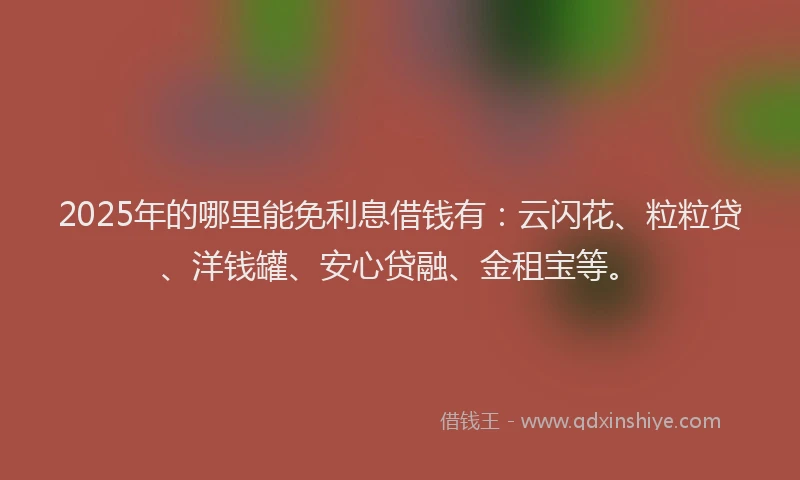 2025年的哪里能免利息借钱有：云闪花、粒粒贷、洋钱罐、安心贷融、金租宝等。