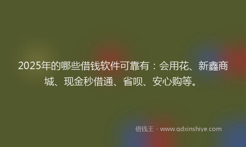 2025年的哪些借钱软件可靠有：会用花、新鑫商城、现金秒借通、省呗、安心购等。