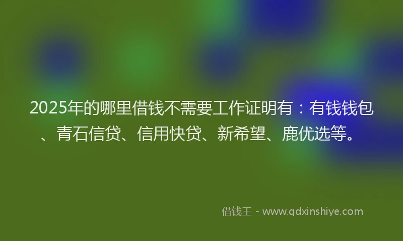 2025年的哪里借钱不需要工作证明有：有钱钱包、青石信贷、信用快贷、新希望、鹿优选等。