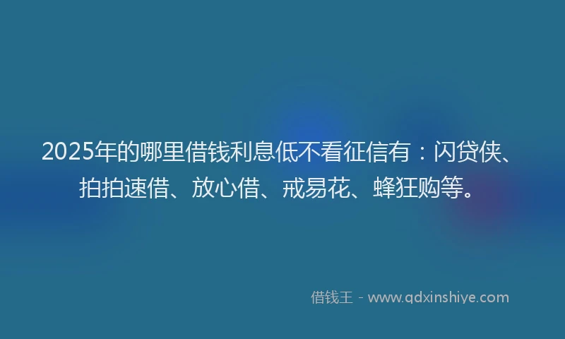 2025年的哪里借钱利息低不看征信有：闪贷侠、拍拍速借、放心借、戒易花、蜂狂购等。