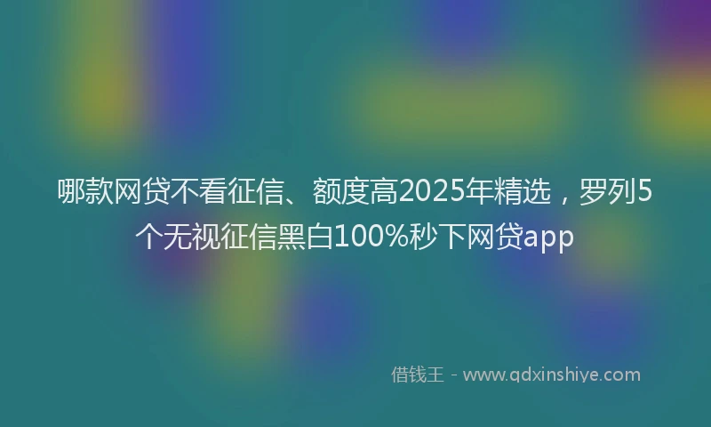 哪款网贷不看征信、额度高2025年精选，罗列5个无视征信黑白100%秒下网贷app