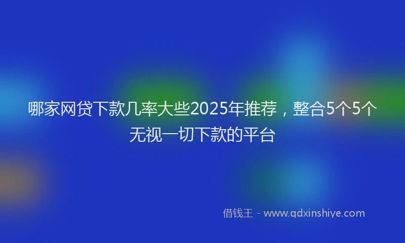 哪家网贷下款几率大些2025年推荐，整合5个5个无视一切下款的平台