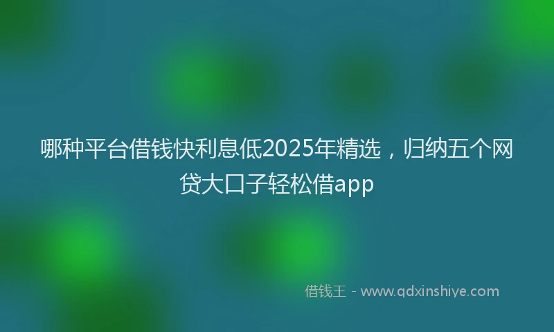 哪种平台借钱快利息低2025年精选，归纳五个网贷大口子轻松借app