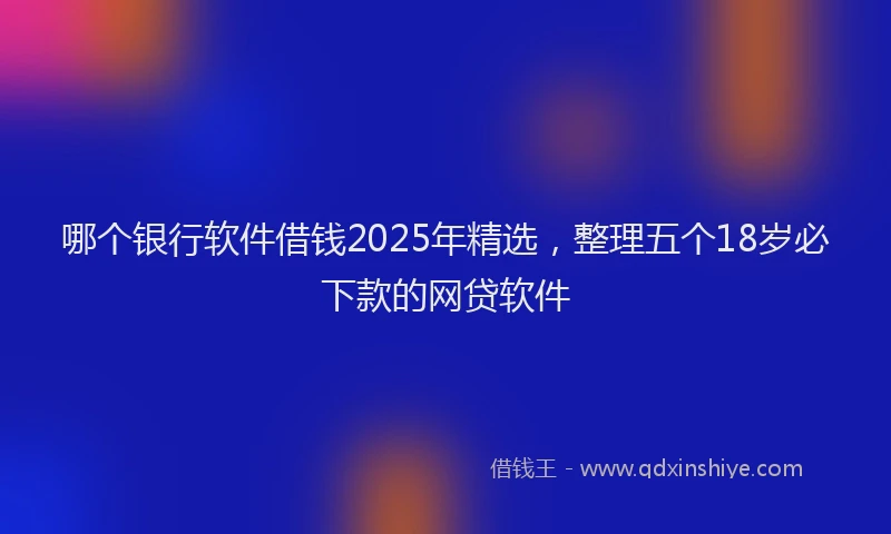 哪个银行软件借钱2025年精选，整理五个18岁必下款的网贷软件