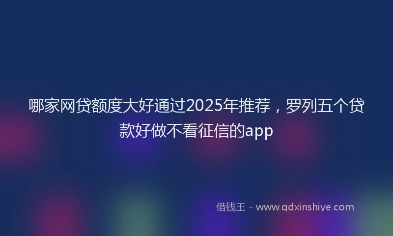 哪家网贷额度大好通过2025年推荐，罗列五个贷款好做不看征信的app