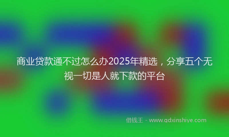 商业贷款通不过怎么办2025年精选，分享五个无视一切是人就下款的平台