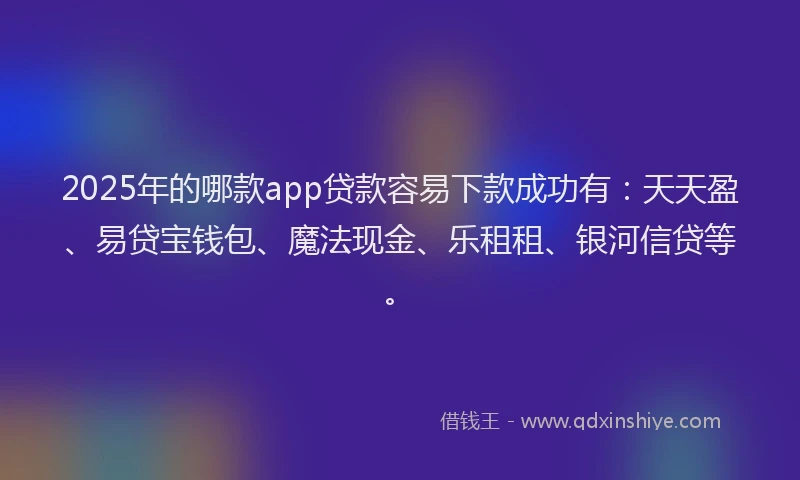 2025年的哪款app贷款容易下款成功有：天天盈、易贷宝钱包、魔法现金、乐租租、银河信贷等。