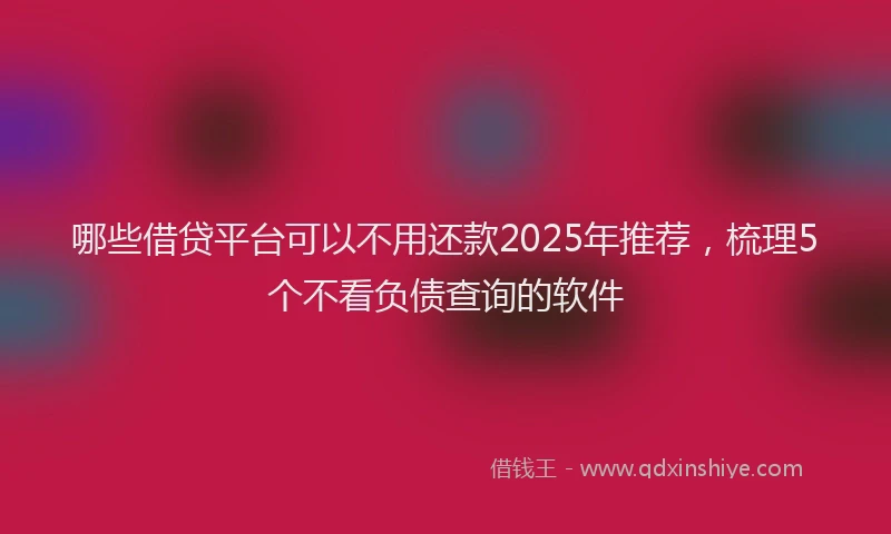 哪些借贷平台可以不用还款2025年推荐，梳理5个不看负债查询的软件