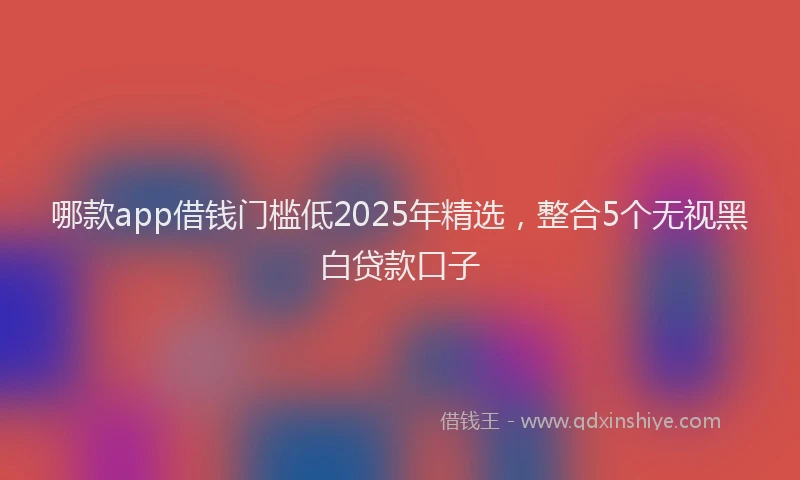 哪款app借钱门槛低2025年精选，整合5个无视黑白贷款口子