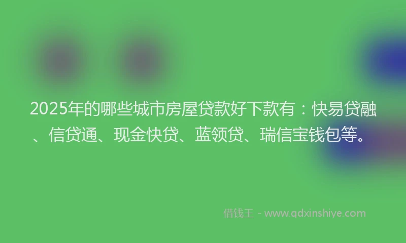 2025年的哪些城市房屋贷款好下款有：快易贷融、信贷通、现金快贷、蓝领贷、瑞信宝钱包等。