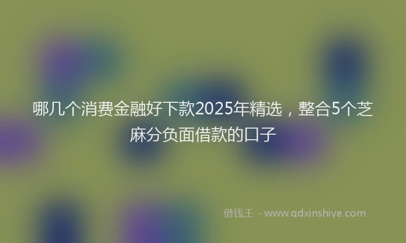 哪几个消费金融好下款2025年精选，整合5个芝麻分负面借款的口子