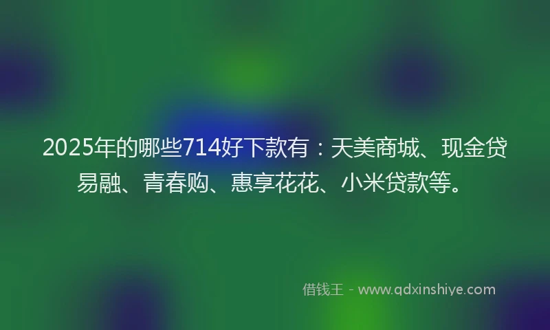 2025年的哪些714好下款有：天美商城、现金贷易融、青春购、惠享花花、小米贷款等。