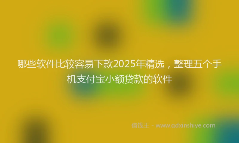 哪些软件比较容易下款2025年精选，整理五个手机支付宝小额贷款的软件