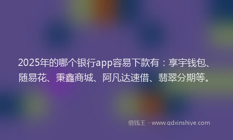 2025年的哪个银行app容易下款有：享宇钱包、随易花、秉鑫商城、阿凡达速借、翡翠分期等。